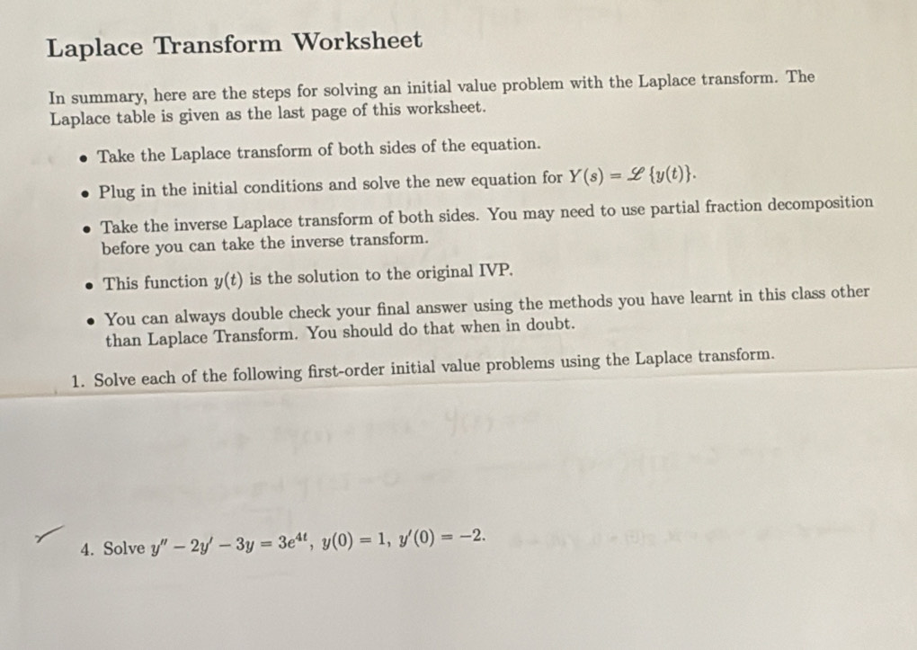 Laplace Transform Worksheet
In summary, here are the steps for solving an initial value problem with the Laplace transform. The
Laplace table is given as the last page of this worksheet.
Take the Laplace transform of both sides of the equation.
Plug in the initial conditions and solve the new equation for Y(s)=_  y(t). 
Take the inverse Laplace transform of both sides. You may need to use partial fraction decomposition
before you can take the inverse transform.
This function y(t) is the solution to the original IVP.
You can always double check your final answer using the methods you have learnt in this class other
than Laplace Transform. You should do that when in doubt.
1. Solve each of the following first-order initial value problems using the Laplace transform.
4. Solve y''-2y'-3y=3e^(4t), y(0)=1, y'(0)=-2.