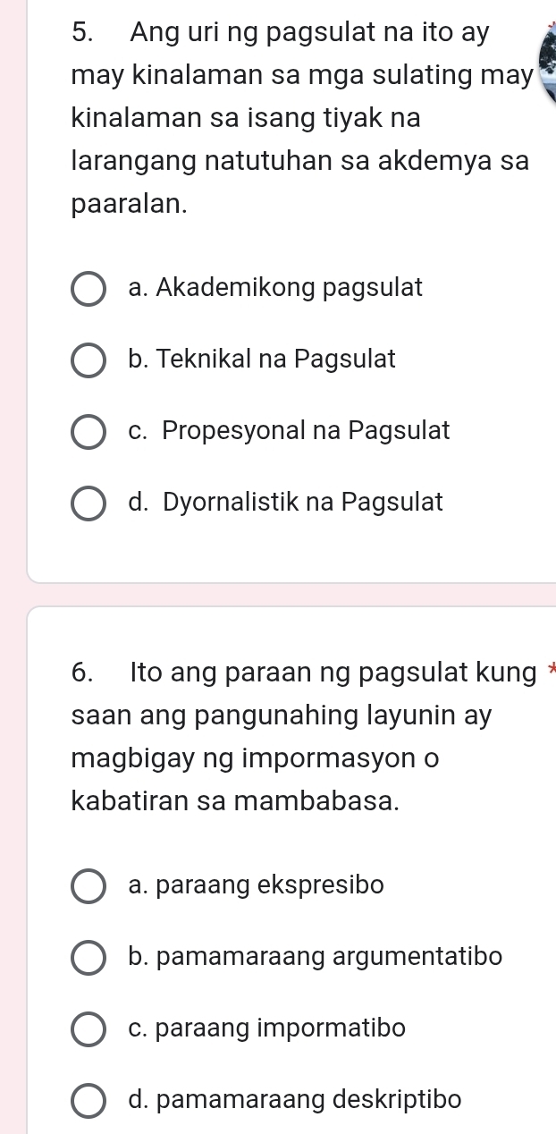 Ang uri ng pagsulat na ito ay
may kinalaman sa mga sulating may
kinalaman sa isang tiyak na
larangang natutuhan sa akdemya sa
paaralan.
a. Akademikong pagsulat
b. Teknikal na Pagsulat
c. Propesyonal na Pagsulat
d. Dyornalistik na Pagsulat
6. Ito ang paraan ng pagsulat kung
saan ang pangunahing layunin ay
magbigay ng impormasyon o
kabatiran sa mambabasa.
a. paraang ekspresibo
b. pamamaraang argumentatibo
c. paraang impormatibo
d. pamamaraang deskriptibo