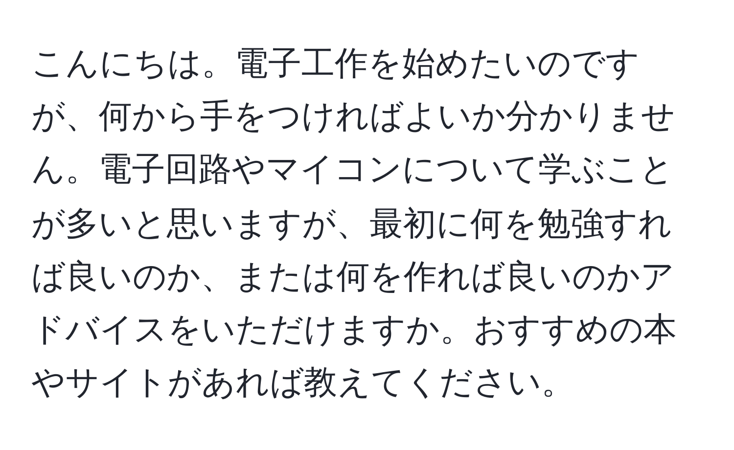 こんにちは。電子工作を始めたいのですが、何から手をつければよいか分かりません。電子回路やマイコンについて学ぶことが多いと思いますが、最初に何を勉強すれば良いのか、または何を作れば良いのかアドバイスをいただけますか。おすすめの本やサイトがあれば教えてください。