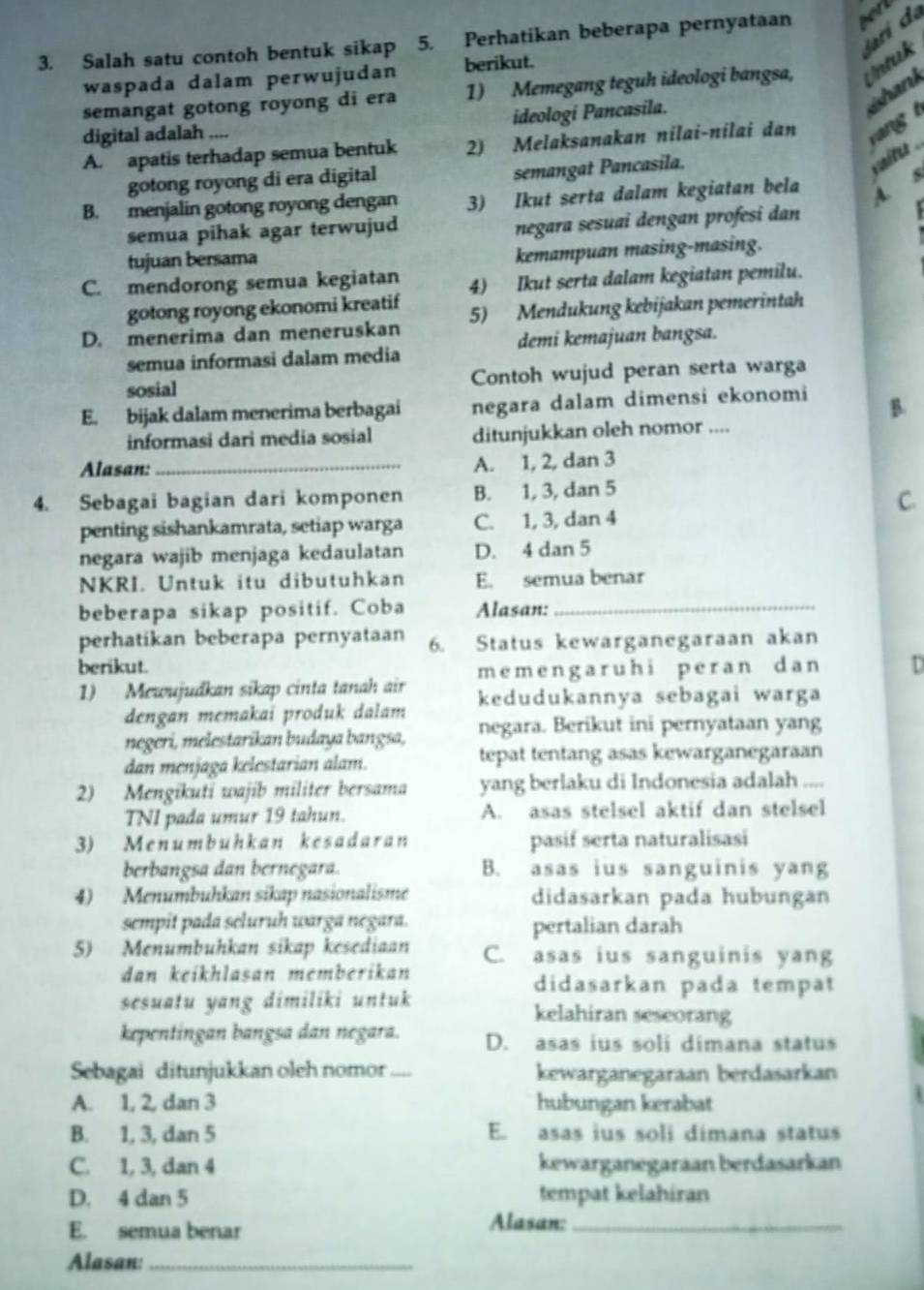 ri e
3. Salah satu contoh bentuk sikap 5. Perhatikan beberapa pernyataan   
waspada dalam perwujudan berikut.
semangat gotong royong di era 1) Memegang teguh ideologi bangsa, tnak
shank
digital adalah .... ideologi Pancasila.
A. apatis terhadap semua bentuk 2) Melaksanakan nilai-nilai dan
gotong royong di era digital
semangat Pancasila.
vunites
B. menjalin gotong royong dengan 3) Ikut serta dalam kegiatan bela
A. s
semua pihak agar terwujud
negara sesuai dengan profesi dan
tujuan bersama
kemampuan masing-masing.
C. mendorong semua kegiatan 4) Ikut serta dalam kegiatan pemilu.
gotong royong ekonomi kreatif
D. menerima dan meneruskan 5) Mendukung kebijakan pemerintah
semua informasi dalam media demi kemajuan bangsa.
sosial Contoh wujud peran serta warga
E. bijak dalam menerima berbagai negara dalam dimensi ekonomi B.
informasi dari media sosial ditunjukkan oleh nomor ....
Alasan:
_A. 1, 2, dan 3
4. Sebagai bagian dari komponen B. 1, 3, dan 5
C.
penting sishankamrata, setiap warga C. 1, 3, dan 4
negara wajib menjaga kedaulatan D. 4 dan 5
NKRI. Untuk itu dibutuhkan E. semua benar
beberapa sikap positif. Coba Alasan:_
perhatikan beberapa pernyataan 6. Status kewarganegaraan akan
berikut.
1) Mewujudkan sikap cinta tanah air memengaruhi peran dan D
dengan memakai produk dalam kedudukannya sebagai warga
negeri, melestarikan budaya bangsa, negara. Berikut ini pernyataan yang
dan menjaga kelestarian alam. tepat tentang asas kewarganegaraan
2) Mengikuti wajib militer bersama yang berlaku di Indonesia adalah
TNI pada umur 19 tahun. A. asas stelsel aktif dan stelsel
3) Menumbuhkan kesadaran pasif serta naturalisasi
berbangsa dan bernegara. B. asas ius sanguinis yang
4) Menumbuhkan sikap nasionalisme didasarkan pada hubungan
sempit pada seluruh warga negara. pertalian darah
5) Menumbuhkan sikap kesediaan C. asas ius sanguinis yang
dan keikhlasan memberikan
didasarkan pada tempat
sesuatu yang dimiliki untuk kelahiran seseorang
kepentingan bangsa dan negara. D. asas ius soli dimana status
Sebagai ditunjukkan oleh nomor_ kewarganegaraan berdasarkan
A. 1, 2, dan 3 hubungan kerabat
B. 1, 3, dan 5 E. asas ius soli dímana status
C. 1, 3, dan 4 kewarganegaraan berdasarkan
D. 4 dan 5 tempat kelahiran
E. semua benar Alasan:_
Alasan:_