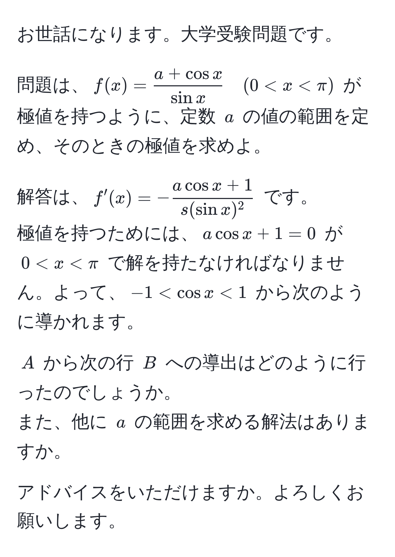 お世話になります。大学受験問題です。  

問題は、$f(x) =  (a + cos x)/sin x  quad (0 < x < π)$ が極値を持つように、定数 $a$ の値の範囲を定め、そのときの極値を求めよ。  

解答は、$f'(x) = - (a cos x + 1)/s(sin x)^2 $ です。  
極値を持つためには、$a cos x + 1 = 0$ が $0 < x < π$ で解を持たなければなりません。よって、$-1 < cos x < 1$ から次のように導かれます。  

$A$ から次の行 $B$ への導出はどのように行ったのでしょうか。  
また、他に $a$ の範囲を求める解法はありますか。  

アドバイスをいただけますか。よろしくお願いします。