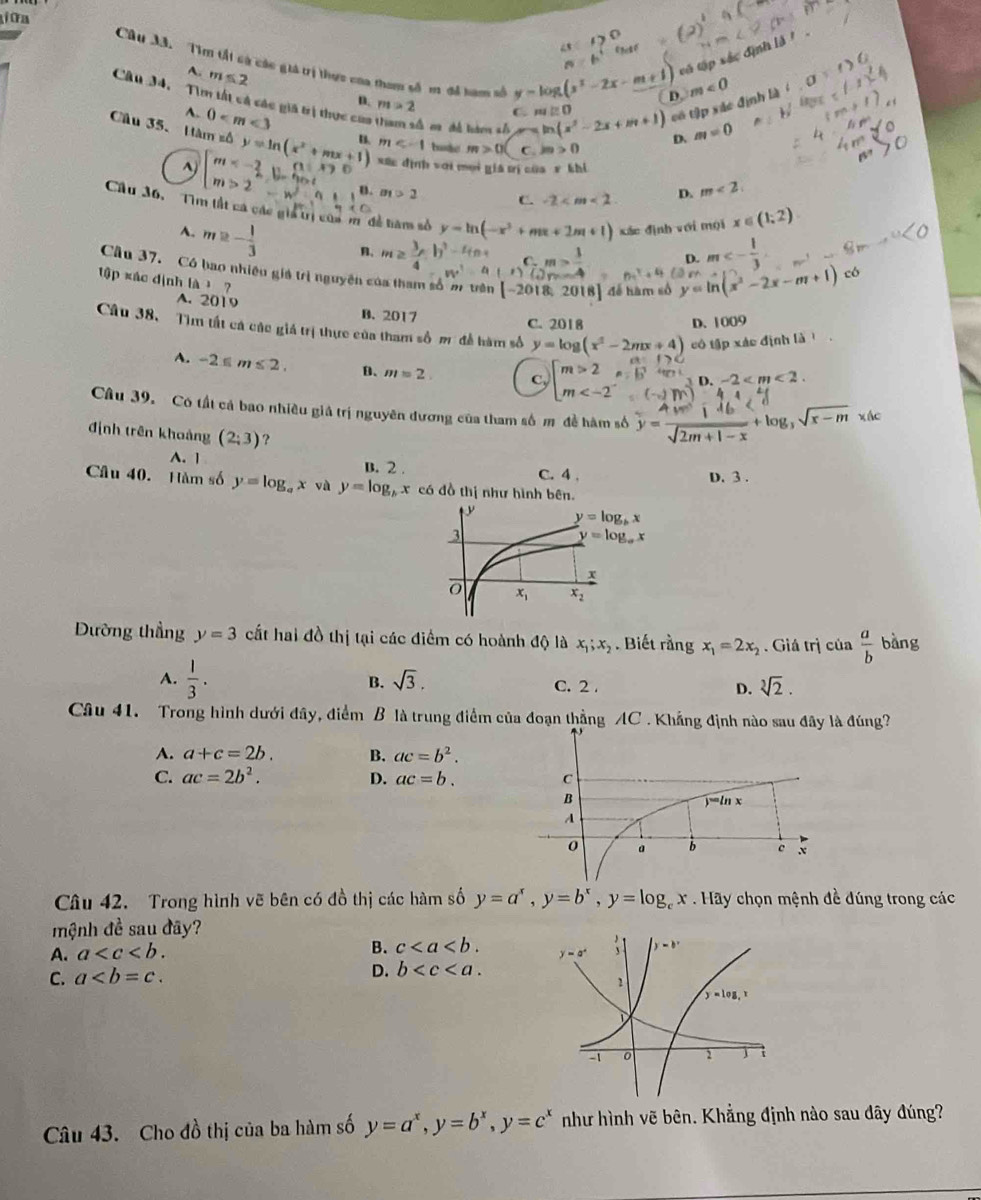 ữ a
Câu 3ã. Tìm tất cà các giả trị thực của tham số m để hưm số y=log (x^2-2x-m+1) CD. m<0</tex>
A. m≤ 2
n=6°
vó tập xắc định là '
Câu 34, Tìm tất cá các giá trị thực cua C ma chề tube s ln (x^2-2x+m+1) có tập xác định
41.
n. m>2 C. m∠ O
A. 0
D. m=0
Câu 35、 Hăm số y=ln (x^2+mx+1) xức định với moi giá trị của r khi
m bode m>0 C. m>0^() beginarray)l m<- 2/a ,0, m>2endarray. B. a_1>2 C. -2
D. m<2.
Cầu 36,  Tìm lất ca các giả trị của m đề tiàm số y=ln (-x^2+mx+2m+1) xác định với mội x∈ (1,2)
A. m≥ - 1/3  B. m≥  3/4 -b^2-4n w^2-frac c)^c_m= 3/4  y=ln (x^2-2x-m+1)
D.
6z^2+4 m<- 1/3  co
1ập xác định là  ?
Câu 37. Có bao nhiệu giá trị nguyên có D. 1009
[-2018,2018] để hàm số
A. 2019 B. 2017
C. 2018
Câu 38. Tìm tất cá các giá trị thực của tham số m để hàm số y=log (x^2-2mx+4) có tập xác định là
A. -2≤ m≤ 2. B. m=2. c, m< 2  、 D. -2 < m < 2 .
Câu 39. Có tất cá bao nhiều giả trị nguyên đương của tham số m đề hàm số y= 4m/sqrt(2m+1-x) +log _3sqrt(x-m)* dc
định trên khoảng (2;3) ?
A. 1 B. 2 . C. 4 ,
D. 3 .
Câu 40. Hàm số y=log _ax và y=log _bx có đồ thị như hình bên.
Dường thẳng y=3 cất hai đồ thị tại các điểm có hoành dQ là x_1;x_2. Biết rằng x_1=2x_2. Giá trị của  a/b  bàng
B. sqrt(3),
A.  1/3 . C. 2. D. sqrt[3](2).
Câu 41. Trong hình dưới đây, điểm B là trung điểm của đoạn thẳng AC . Khẳng định nào sau đây là đúng?
A. a+c=2b. B. ac=b^2.
C. ac=2b^2. D. ac=b.
Câu 42. Trong hình vẽ bên có đồ thị các hàm số y=a^x,y=b^x,y=log _cx.H * Hãy chọn mệnh đề đúng trong các
mệnh đề sau đây?
A. a
B. c
C. a D. b
Câu 43. Cho đồ thị của ba hàm số y=a^x,y=b^x,y=c^x như hình vẽ bên. Khẳng định nào sau đây đúng?