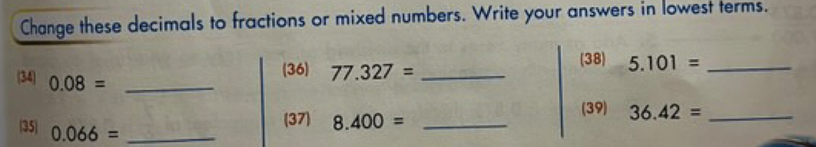 Change these decimals to fractions or mixed numbers. Write your answers in lowest terms. 
(36) 77.327= _ 
(38) 5.101= _ 
34 0.08= _ 
(39) 36.42= _ 
(37) 8.400= _ 
35 0.066= _