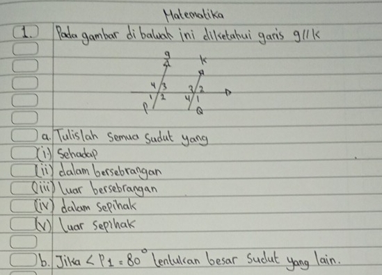 Hatematika
1. Pada gambar dibaluak ini diletahui gar's glk
9 K
A
4 B 3 2
2
P Q
a. Tulislan Semua Sadat yong
(i) Sehadap
[iiy dalam bersebrangan
Oin luar bersebrangan
(iv] dalam sepihak
(V) luar sepihak
b. Jika ∠ P_1=80° lenlulcan besar Sudut yong lain.