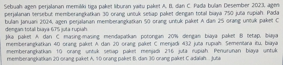 Sebuah agen perjalanan memiliki tiga paket liburan yaitu paket A, B, dan C. Pada bulan Desember 2023, agen 
perjalanan tersebut memberangkatkan 30 orang untuk setiap paket dengan total biaya 750 juta rupiah. Pada 
bulan Januari 2024, agen perjalanan memberangkatkan 50 orang untuk paket A dan 25 orang untuk paket C 
dengan total biaya 675 juta rupiah 
Jika paket A dan C masing-masing mendapatkan potongan 20% dengan biaya paket B tetap, biaya 
memberangkatkan 40 orang paket A dan 20 orang paket C menjadi 432 juta rupiah. Sementara itu, biaya 
memberangkatkan 10 orang untuk setiap paket menjadi 216 juta rupiah. Penurunan biaya untuk 
memberangkatkan 20 orang paket A, 10 orang paket B, dan 30 orang paket C adalah... Juta