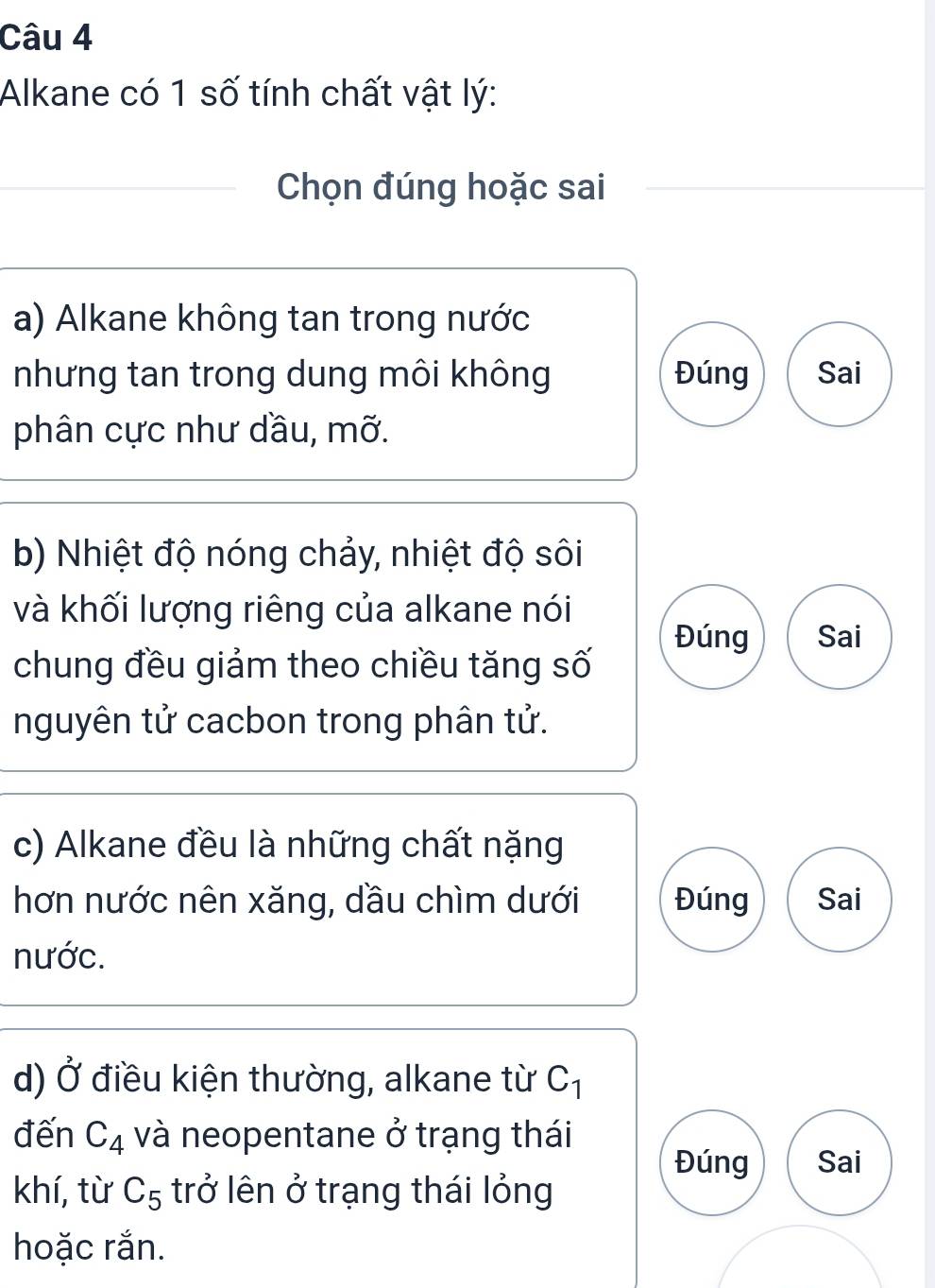 Alkane có 1 số tính chất vật lý:
Chọn đúng hoặc sai
a) Alkane không tan trong nước
nhưng tan trong dung môi không Đúng Sai
phân cực như dầu, mỡ.
b) Nhiệt độ nóng chảy, nhiệt độ sôi
và khối lượng riêng của alkane nói
Đúng Sai
chung đều giảm theo chiều tăng số
nguyên tử cacbon trong phân tử.
c) Alkane đều là những chất nặng
hơn nước nên xăng, dầu chìm dưới Đúng Sai
nước.
d) vector O điều kiện thường, alkane từ C_1
đến C_4 và neopentane ở trạng thái
Đúng Sai
khí, từ C_5 trở lên ở trạng thái lỏng
hoặc rắn.