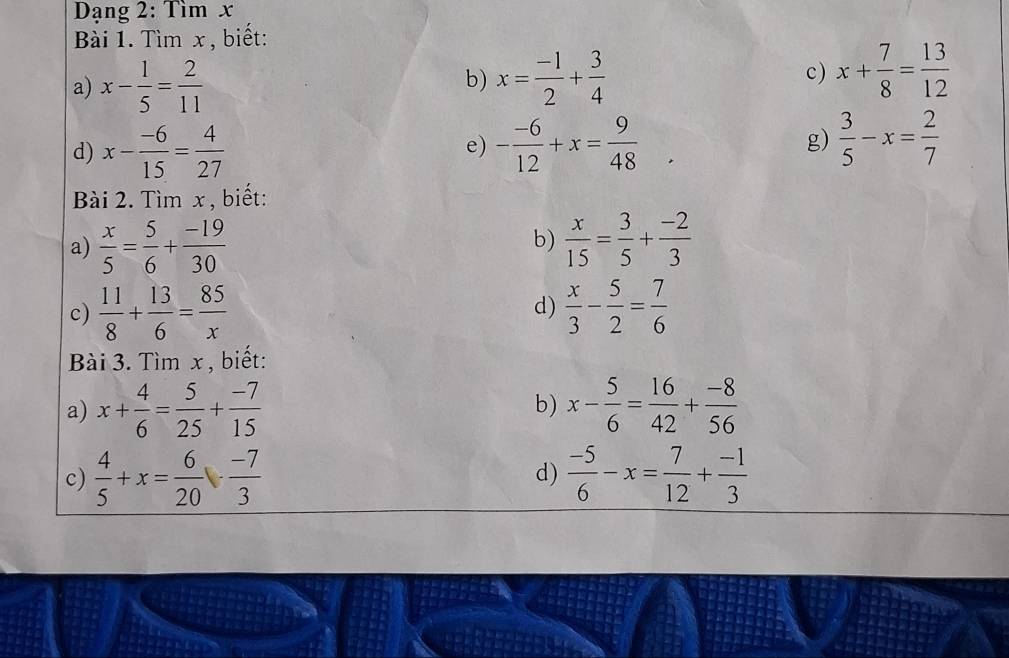 Dạng 2: Tìm x
Bài 1. Tìm x , biết: 
a) x- 1/5 = 2/11  x= (-1)/2 + 3/4  c) x+ 7/8 = 13/12 
b) 
d) x- (-6)/15 = 4/27  - (-6)/12 +x= 9/48  g)  3/5 -x= 2/7 
e) 
Bài 2. Tìm x , biết: 
a)  x/5 = 5/6 + (-19)/30   x/15 = 3/5 + (-2)/3 
b) 
c)  11/8 + 13/6 = 85/x  d)  x/3 - 5/2 = 7/6 
Bài 3. Tìm x , biết: 
a) x+ 4/6 = 5/25 + (-7)/15  x- 5/6 = 16/42 + (-8)/56 
b) 
c)  4/5 +x= 6/20 ·  (-7)/3   (-5)/6 -x= 7/12 + (-1)/3 
d)