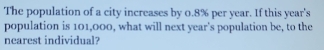 The population of a city increases by 0.8% per year. If this year 's 
population is 101,000, what will next year 's population be, to the 
nearest individual?