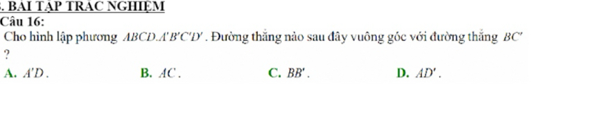 BAI TậP TRAC NGHIệM
Câu 16:
Cho hình lập phương ABCD, A'B'C'D'. Đường thăng nào sau đây vuông góc với đường thắng BC'
?
A. A'D. B. AC. C. BB'. D. AD'.