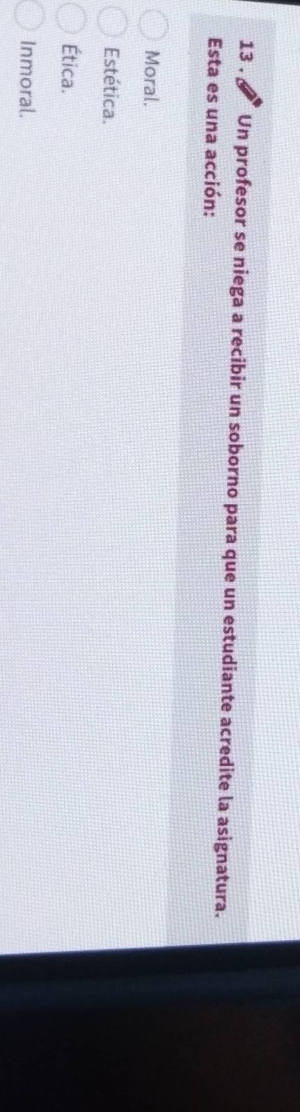 13 . Un profesor se niega a recibir un soborno para que un estudiante acredite la asignatura.
Esta es una acción:
Moral.
Estética.
Ética.
Inmoral.