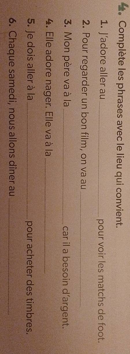 Complète les phrases avec le lieu qui convient. 
1. J’adore aller au _pour voir les matchs de foot. 
2. Pour regarder un bon film, on va au_ 
3. Mon père va à la _car il a besoin d’argent. 
4. Elle adore nager. Elle va à la_ 
5. Je dois aller à la _pour acheter des timbres. 
6. Chaque samedi, nous allons dîner au_