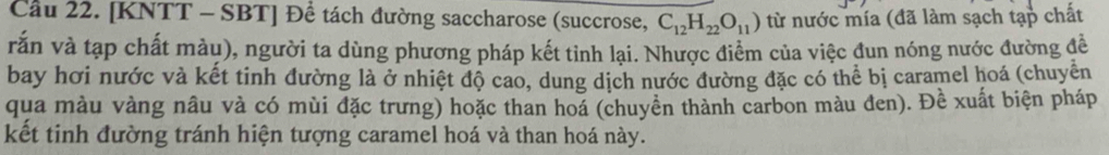 Cầu 22. [KNTT - SBT] Để tách đường saccharose (succrose, C_12H_22O_11) từ nước mía (đã làm sạch tạp chất 
vắn và tạp chất màu), người ta dùng phương pháp kết tỉnh lại. Nhược điểm của việc đun nóng nước đường đề 
bay hơi nước và kết tinh đường là ở nhiệt độ cao, dung dịch nước đường đặc có thể bị caramel hoá (chuyển 
qua màu vàng nâu và có mùi đặc trưng) hoặc than hoá (chuyền thành carbon màu đen). Đề xuất biện pháp 
kết tinh đường tránh hiện tượng caramel hoá và than hoá này.