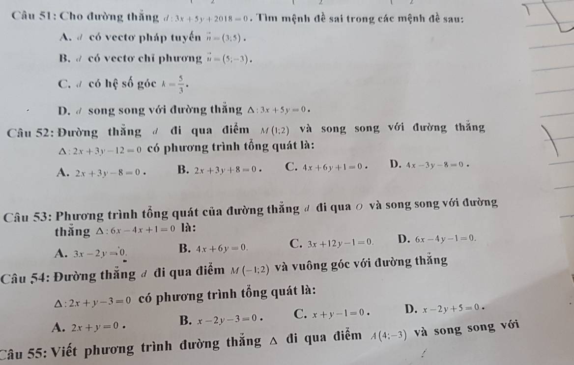 Cho đường thắng d:3x+5y+2018=0. Tìm mệnh đề sai trong các mệnh đề sau:
A. # có vectơ pháp tuyến vector n=(3,5).
B. có vectơ chỉ phương vector u=(5;-3).
C. có hệ số góc k= 5/3 .
D. @ song song với đường thắng △ :3x+5y=0. 
Câu 52: Đường thẳng đi qua điểm M(1:2) và song song với đường thắng
Δ: 2x+3y-12=0 có phương trình tổng quát là:
A. 2x+3y-8=0. B. 2x+3y+8=0. C. 4x+6y+1=0. D. 4x-3y-8=0
Câu 53: Phương trình tổng quát của đường thẳng đ đi qua ỡ và song song với đường
thǎng △ :6x-4x+1=0 là :
A. 3x-2y=0. B. 4x+6y=0. C. 3x+12y-1=0. D. 6x-4y-1=0. 
Câu 54: Đường thắng đ đi qua điểm M(-1;2) và vuông góc với đường thắng
△: 2x+y-3=0 có phương trình tổng quát là:
A. 2x+y=0. B. x-2y-3=0 C. x+y-1=0. D. x-2y+5=0
Câu 55: Viết phương trình đường thắng △ đi qua điểm A(4;-3) và song song với