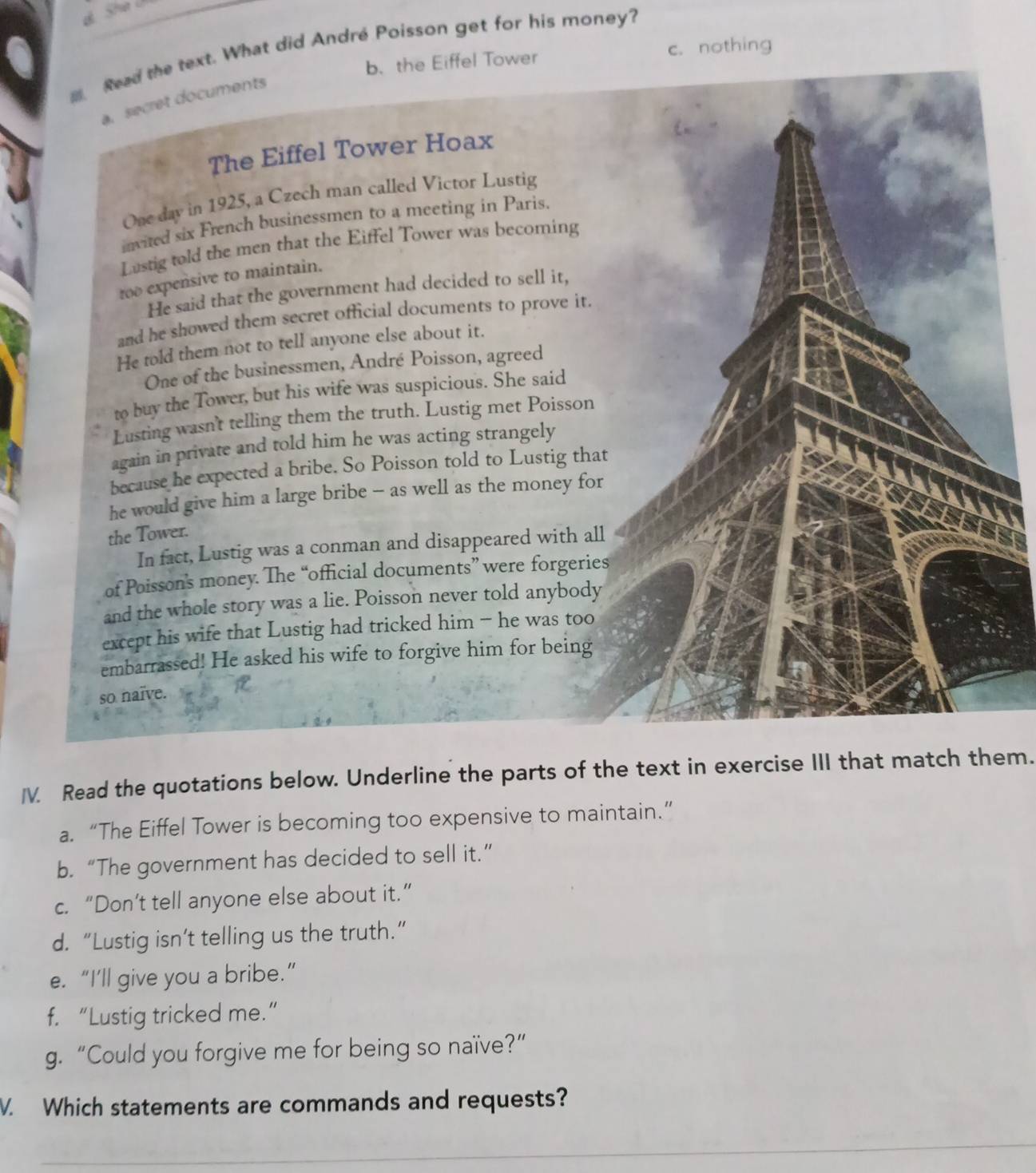 She
Read the text. What did André Poisson get for his money?
b. the Eiffel Tower c. nothing
a. secret documents
The Eiffel Tower Hoax
One day in 1925, a Czech man called Victor Lustig
invited six French businessmen to a meeting in Paris.
Lustig told the men that the Eiffel Tower was becoming
too expensive to maintain.
He said that the government had decided to sell it,
and he showed them secret official documents to prove it.
He told them not to tell anyone else about it.
One of the businessmen, André Poisson, agreed
to buy the Tower, but his wife was suspicious. She said
Lusting wasn't telling them the truth. Lustig met Poisson
again in private and told him he was acting strangely
because he expected a bribe. So Poisson told to Lustig that
he would give him a large bribe - as well as the money for
the Tower.
In fact, Lustig was a conman and disappeared with all
of Poisson's money. The “official documents” were forgeries
and the whole story was a lie. Poisson never told anybody
except his wife that Lustig had tricked him - he was too
embarrassed! He asked his wife to forgive him for being
so naïve.
IV. Read the quotations below. Underline the parts of the text in exercise III that match them.
a. “The Eiffel Tower is becoming too expensive to maintain.”
b. “The government has decided to sell it.”
c. “Don’t tell anyone else about it.”
d. “Lustig isn’t telling us the truth.”
e. “I’ll give you a bribe.”
f. “Lustig tricked me.”
g. “Could you forgive me for being so naïve?”
V. Which statements are commands and requests?