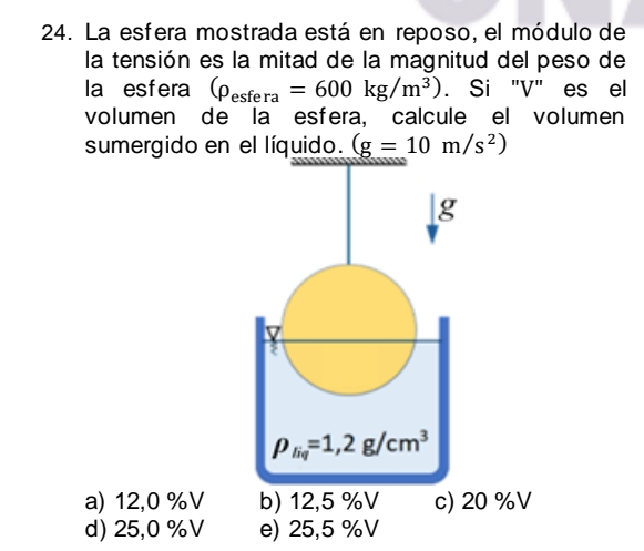 La esfera mostrada está en reposo, el módulo de
la tensión es la mitad de la magnitud del peso de
la esfera (rho _esfera=600kg/m^3). Si "V" es el
volumen de la esfera, calcule el volumen
sumergido en el líquido. (g=10m/s^2)
g
7
2
rho _liq=1,2g/cm^3
a) 12,0 %V b) 12,5 %V c) 20 %V
d) 25,0 %V e) 25,5 %V