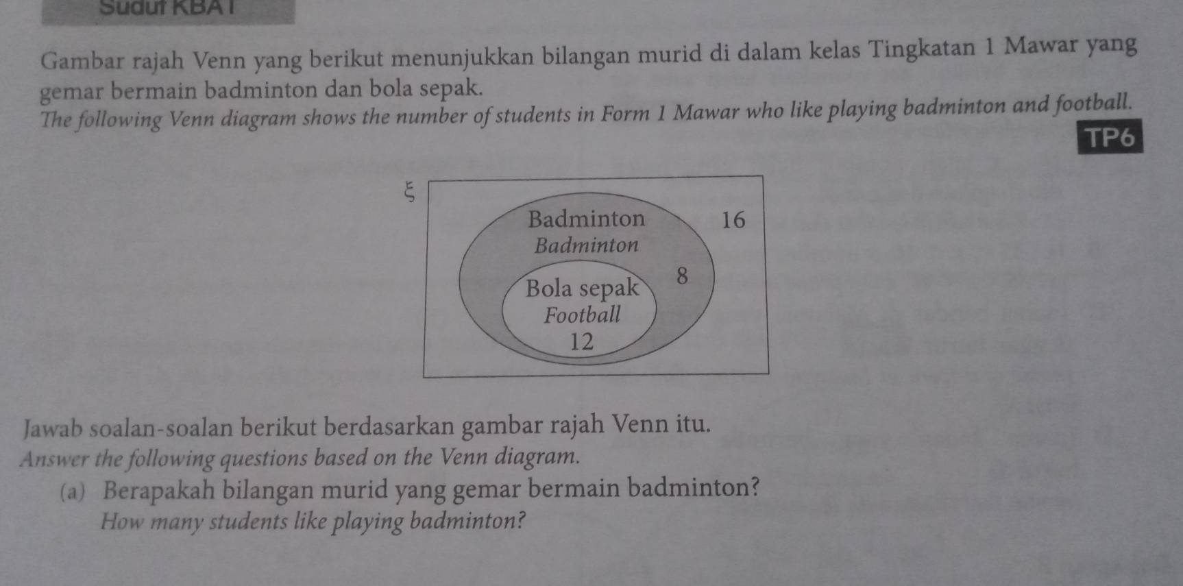 Sudut KBA I 
Gambar rajah Venn yang berikut menunjukkan bilangan murid di dalam kelas Tingkatan 1 Mawar yang 
gemar bermain badminton dan bola sepak. 
The following Venn diagram shows the number of students in Form 1 Mawar who like playing badminton and football. 
TP6 
Jawab soalan-soalan berikut berdasarkan gambar rajah Venn itu. 
Answer the following questions based on the Venn diagram. 
(a) Berapakah bilangan murid yang gemar bermain badminton? 
How many students like playing badminton?