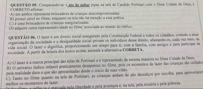 Comparando-se o ato de soltar pipas na tela de Candido Portinari com o filme Cidade de Deus, é
CORRETO afirmar:
A) em ambos representa brincadeira de crianças descompromissadas.
B) possui cerol no filme, enquanto na tela não há menção a essa prática.
C) é uma brincadeira de crianças marginalizadas.
D) adquire outra representatividade no filme, associada ao mundo do tráfico.
QUESTÃo 06. O lazer é um direito social assegurado pela Constituição Federal a todos os cidadãos, contudo a atual
organização da sociedade e a desigualdade social privam os indivíduos desse direito, afastando-os, cada vez mais, da
vida social. O lazer o dignífica, proporcionando um tempo para si, com a família, com amigos e para participar da
sociedade. A partir da leitura dos textos acima, assinale a alternativa CORRETA.
A) O lazer é a marca principal das telas de Portinari e é representado da mesma maneira no filme Cidade de Deus.
B) O universo lúdico infantil praticamente desaparece no filme, pois os momentos de lazer das crianças são ceifados
pela realidade dura a que são apresentadas desde o início de suas vidas.
C) Tanto no filme quanto na tela de Portinari, as crianças andam de pés descalços por escolha, para aproveitarer
melhor os momentos de lazer.
a infância é marcada pela liberdade e pela aventura e, na tela, pela miséria e pela pobreza.