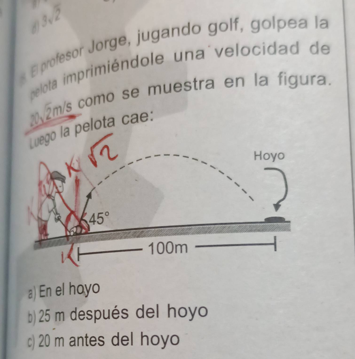 3sqrt(2)
d)
s. El profesor Jorge, jugando golf, golpea la
pelota imprimiéndole una velocidad de
20√2m/s como se muestra en la figura.
elota cae:
a) En el hoyo
b) 25 m después del hoyo
c) 20 m antes del hoyo