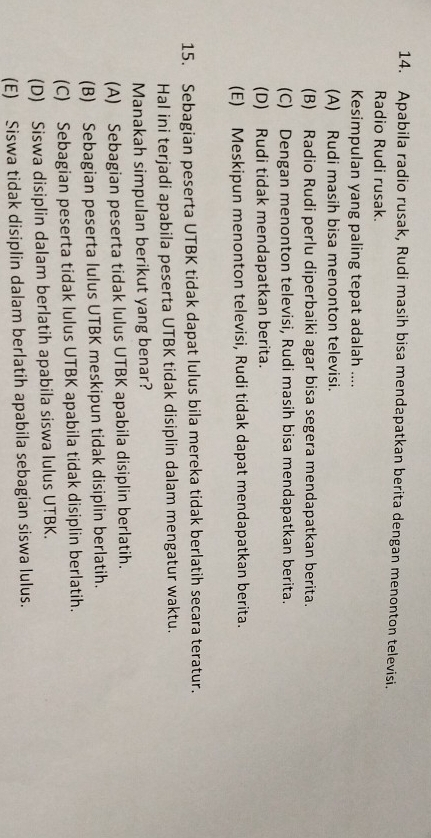 Apabila radio rusak, Rudi masih bisa mendapatkan berita dengan menonton televisi.
Radio Rudi rusak.
Kesimpulan yang paling tepat adalah ....
(A) Rudi masih bisa menonton televisi.
(B) Radio Rudi perlu diperbaiki agar bisa segera mendapatkan berita.
(C) Dengan menonton televisi, Rudi masih bisa mendapatkan berita.
(D) Rudi tidak mendapatkan berita.
(E) Meskipun menonton televisi, Rudi tidak dapat mendapatkan berita.
15. Sebagian peserta UTBK tidak dapat lulus bila mereka tidak berlatih secara teratur.
Hal ini terjadi apabila peserta UTBK tidak disiplin dalam mengatur waktu.
Manakah simpulan berikut yang benar?
(A) Sebagian peserta tidak lulus UTBK apabila disiplin berlatih.
(B) Sebagian peserta lulus UTBK meskipun tidak disiplin berlatih.
(C) Sebagian peserta tidak lulus UTBK apabila tidak disiplin berlatih.
(D) Siswa disiplin dalam berlatih apabila siswa lulus UTBK.
(E) Siswa tidak disiplin dalam berlatih apabila sebagian siswa lulus.