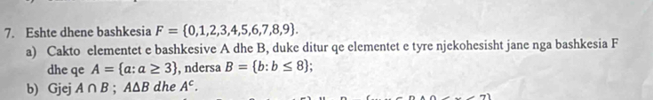 Eshte dhene bashkesia F= 0,1,2,3,4,5,6,7,8,9. 
a) Cakto elementet e bashkesive A dhe B, duke ditur qe elementet e tyre njekohesisht jane nga bashkesia F 
dhe qe A= a:a≥ 3 , ndersa B= b:b≤ 8
b) Gjej A∩ B; A△ B dhe A^c.