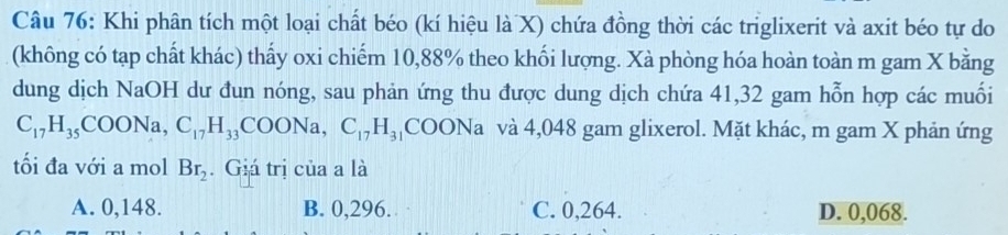 Khi phân tích một loại chất béo (kí hiệu là X) chứa đồng thời các triglixerit và axit béo tự do
(không có tạp chất khác) thấy oxi chiếm 10, 88% theo khối lượng. Xà phòng hóa hoàn toàn m gam X bằng
dung dịch NaOH dư đun nóng, sau phản ứng thu được dung dịch chứa 41, 32 gam hỗn hợp các muối
C_17H_35COONa, C_17H_33COONa, C_17H_31 ( COC DNa và 4,048 gam glixerol. Mặt khác, m gam X phản ứng
tối đa với a mol Br_2. Giá trị của a là
A. 0,148. B. 0,296. C. 0,264. D. 0,068.