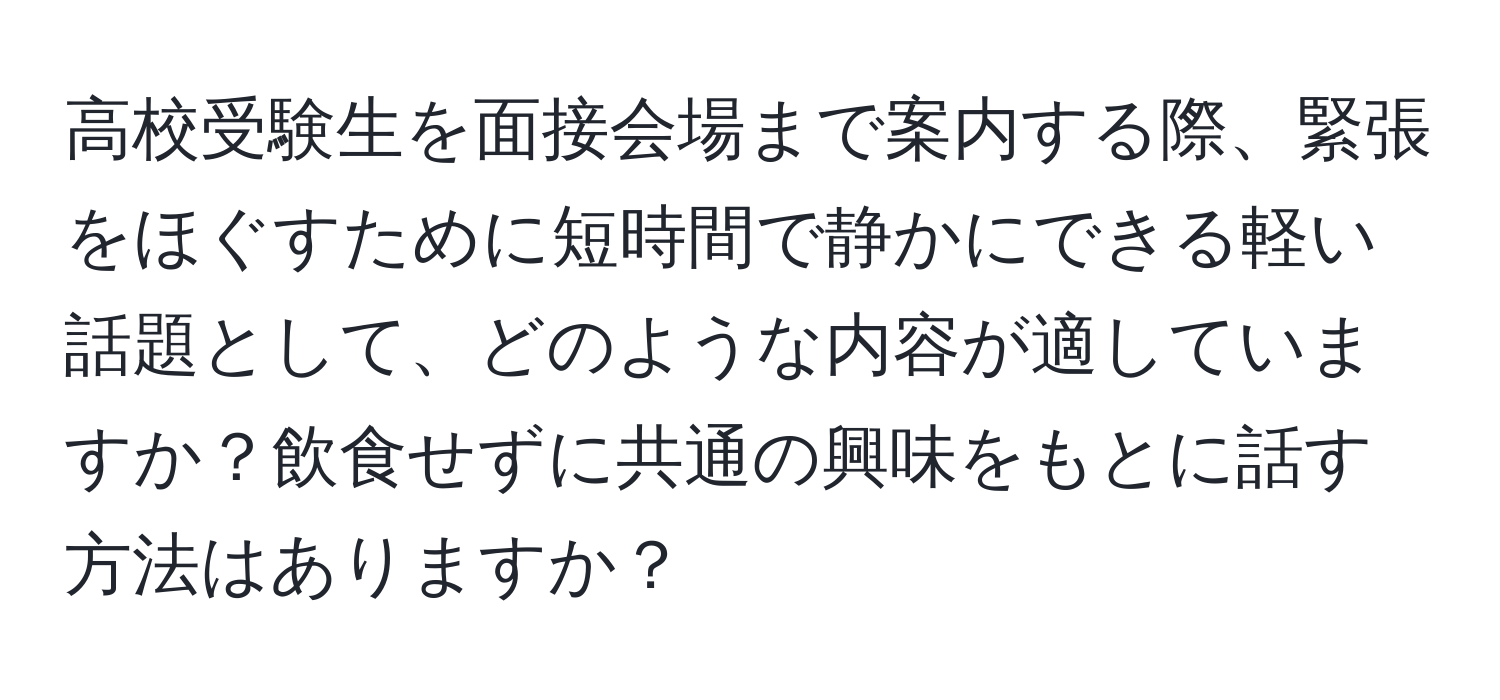 高校受験生を面接会場まで案内する際、緊張をほぐすために短時間で静かにできる軽い話題として、どのような内容が適していますか？飲食せずに共通の興味をもとに話す方法はありますか？