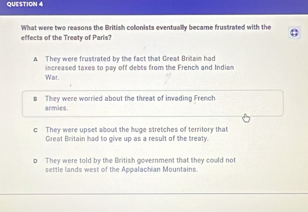 What were two reasons the British colonists eventually became frustrated with the
effects of the Treaty of Paris?
A They were frustrated by the fact that Great Britain had
increased taxes to pay off debts from the French and Indian
War.
B They were worried about the threat of invading French
armies.
c They were upset about the huge stretches of territory that
Great Britain had to give up as a result of the treaty.
D They were told by the British government that they could not
settle lands west of the Appalachian Mountains.