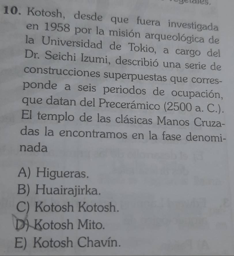 getales.
10. Kotosh, desde que fuera investigada
en 1958 por la misión arqueológica de
la Universidad de Tokio, a cargo del
Dr. Seichi Izumi, describió una serie de
construcciones superpuestas que corres-
ponde a seis periodos de ocupación,
que datan del Precerámico (2500 a. C.).
El templo de las clásicas Manos Cruza-
das la encontramos en la fase denomi-
nada
A) Higueras.
B) Huairajirka.
C) Kotosh Kotosh.
D) Kotosh Mito.
E) Kotosh Chavín.