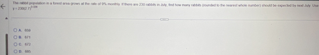 The rabbit population in a forest area grows at the rate of 9% monthly. If there are 230 rabbits in July, find how many rabbits (rounded to the nearest whole number) should be expected by next July. Use
y=230(27)^0.099
A. 650
B. 671
C. 672
D. 685