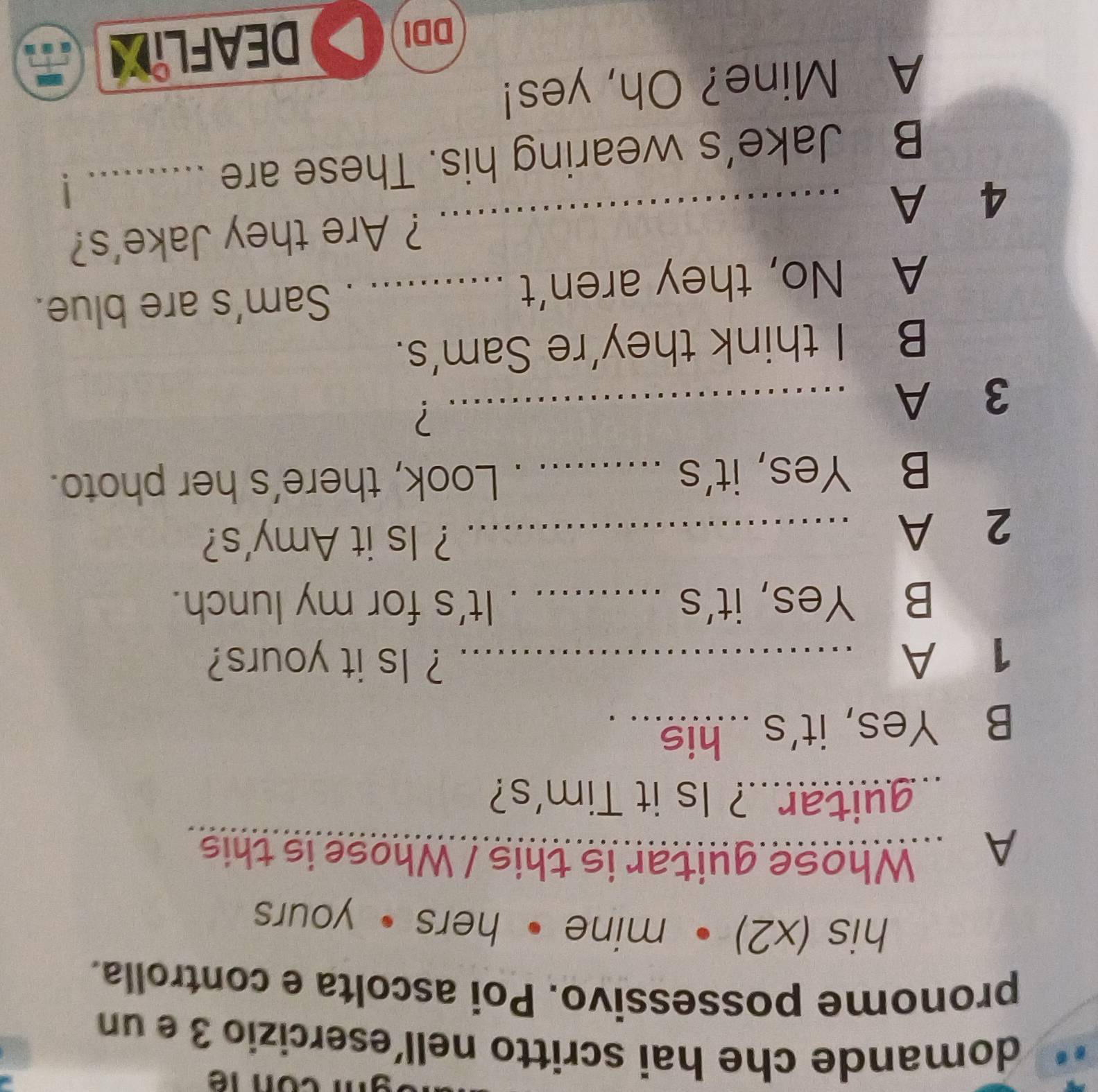 domande che hai scritto nell´esercizio 3 e un
pronome possessivo. Poi ascolta e controlla.
his (x2) • mine• hers • yours
A .. Whose guitar is this / Whose is this
guitar..? Is it Tim's?
B Yes, it's ...his... .
1 A ..........
? Is it yours?
B Yes, it's _It's for my lunch.
2 A_
? Is it Amy's?
B Yes, it's _Look, there's her photo.
3 A_
?
B I think they're Sam's.
A No, they aren’t_
Sam's are blue.
4 A _ ? Are they Jake's?
B Jake’s wearing his. These are _y
1
A Mine? Oh, yes!
DDI
DEAFLIL