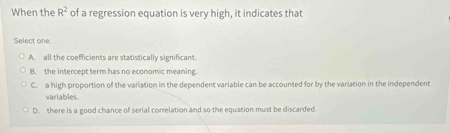 When the R^2 of a regression equation is very high, it indicates that
Select one:
A. all the coefficients are statistically significant.
B. the intercept term has no economic meaning.
C. a high proportion of the variation in the dependent variable can be accounted for by the variation in the independent
variables.
D. there is a good chance of serial correlation and so the equation must be discarded.