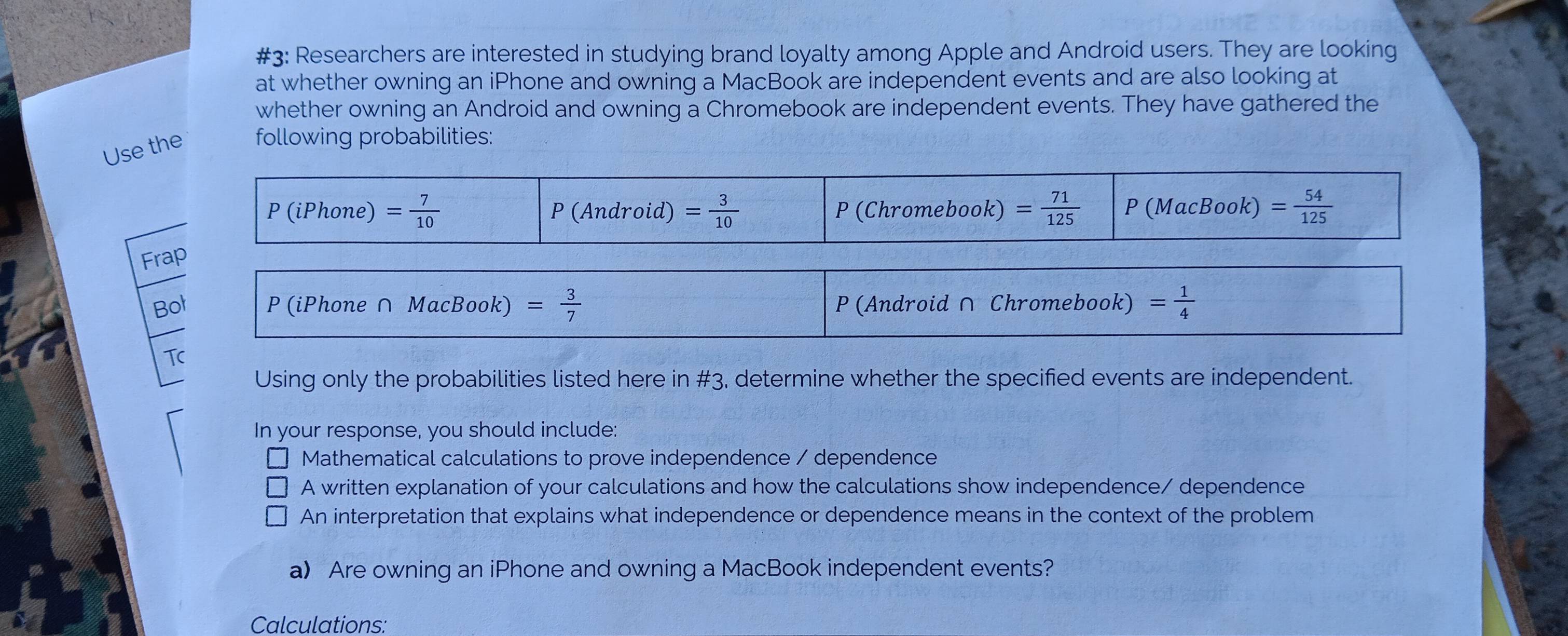 #3: Researchers are interested in studying brand loyalty among Apple and Android users. They are looking
at whether owning an iPhone and owning a MacBook are independent events and are also looking at
whether owning an Android and owning a Chromebook are independent events. They have gathered the
Use the following probabilities:
Fr
B
Tc
Using only the probabilities listed here in #3, determine whether the specified events are independent.
In your response, you should include:
Mathematical calculations to prove independence / dependence
A written explanation of your calculations and how the calculations show independence/ dependence
An interpretation that explains what independence or dependence means in the context of the problem
a) Are owning an iPhone and owning a MacBook independent events?
Calculations: