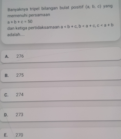 Banyaknya tripel bilangan bulat positif (a,b,c) yang
memenuhi persamaan
a+b+c=50
dan ketiga pertidaksamaan a, b, c
adalah....
A. 276
B. 275
C. 274
D. 273
E. 270