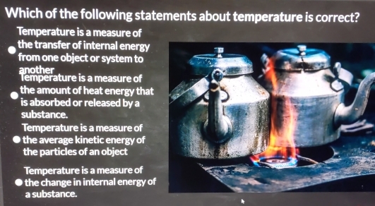 Which of the following statements about temperature is correct?
Temperature is a measure of
the transfer of internal energy
from one object or system to
another
Temperature is a measure of
the amount of heat energy that
is absorbed or released by a
substance.
Temperature is a measure of
the average kinetic energy of
the particles of an object
Temperature is a measure of
the change in internal energy of
a substance.