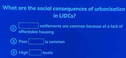 What are the social consequences of urbanisation
in LIDCs?
1  (ab+a+n+n+a)/2 frac a oa settlements are common because of a lack of
affordable housing
2) Poor frac  3/2  3/2 _ango  3/2 _an_0 frac 3 is common
③ High frac ass  s/2   s/2  hline endarray levels