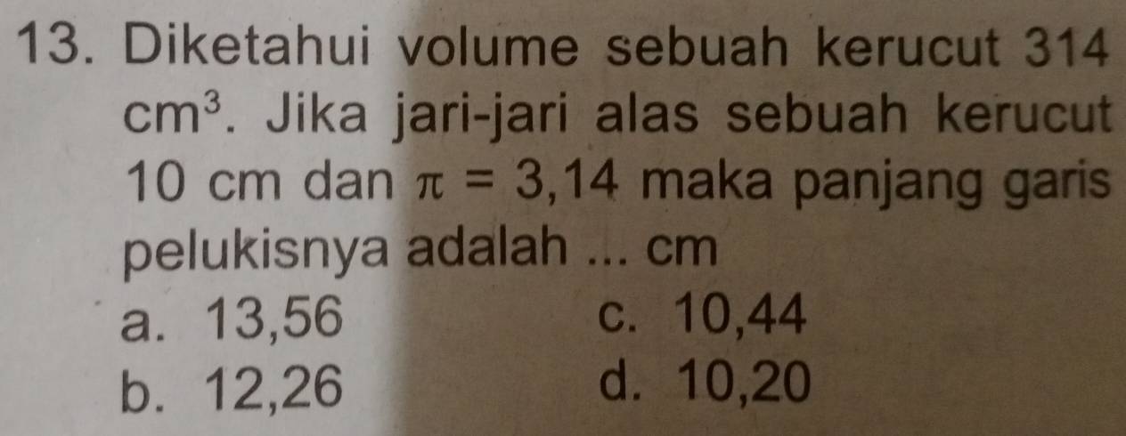 Diketahui volume sebuah kerucut 314
cm^3. Jika jari-jari alas sebuah kerucut
10 cm dan π =3,14 maka panjang garis
pelukisnya adalah ... cm
a⩽ 13,56 c. 10, 44
b. 12, 26 d. 10, 20