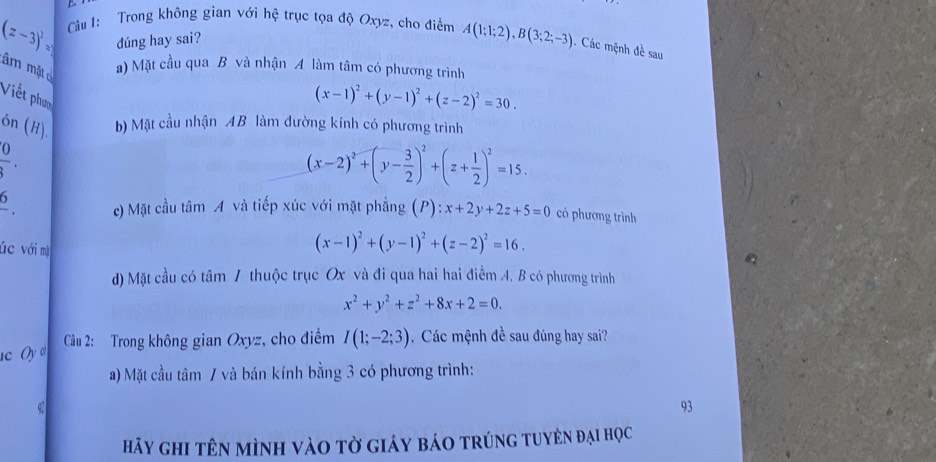 (z-3)^2= Câu 1: Trong không gian với hệ trục tọa độ Oxyz, cho điểm A(1;1;2), B(3;2;-3). Các mệnh đề sau
dúng hay sai?
âm mặt
a) Mặt cầu qua B và nhận A làm tâm có phương trình
Viết phượ
(x-1)^2+(y-1)^2+(z-2)^2=30. 
ón (H). b) Mặt cầu nhận AB làm đường kính có phương trình
 0/3 .
(x-2)^2+(y- 3/2 )^2+(z+ 1/2 )^2=15. 
5
. c) Mặt cầu tâm A và tiếp xúc với mặt phẳng (/ ):x+2y+2z+5=0 có phương trình
úc với mà
(x-1)^2+(y-1)^2+(z-2)^2=16.
d) Mặt cầu có tâm 7 thuộc trục Ox và đi qua hai hai điểm A. B có phương trình
x^2+y^2+z^2+8x+2=0.
c Oy d Câu 2: Trong không gian Oxyz, cho điểm I(1;-2;3). Các mệnh đề sau đúng hay sai?
a) Mặt cầu tâm 7 và bán kính bằng 3 có phương trình:
q
93
hảy ghi tên mình vào tờ giảy báo trúng tuyên đại học