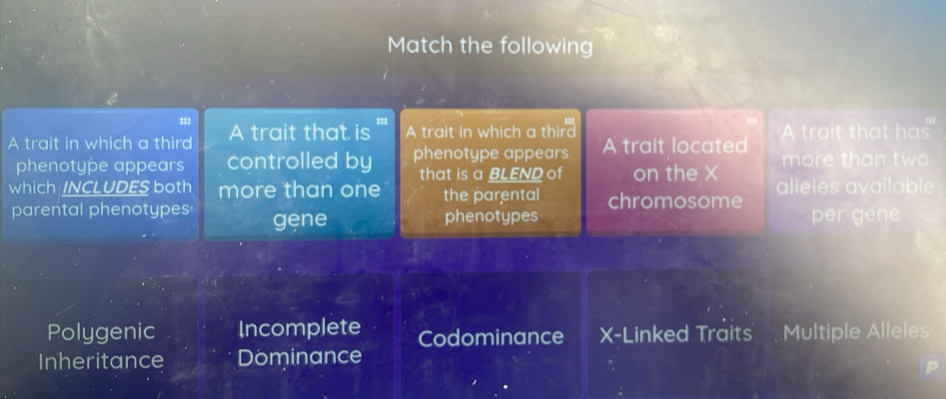 Match the following
===
A trait in which a third A trait that is ''' A trait in which a third A trait located A trait that has"
phenotype appears controlled by phenotype appears more than two
that is a BLEND of on the X
which /NCLUDES both more than one the parental chromosome alleles available
parental phenotypes gene phenotypes per gene
Polygenic Incomplete Codominance X -Linked Traits Multiple Alleles
Inheritance Dominance