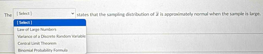 The [ Select ] overline x is approximately normal when the sample is large.
states that the sampling distribution of
[ Select ]
Law of Large Numbers
Variance of a Discrete Random Variable
Central Limit Theorem
Binomial Probability Formula