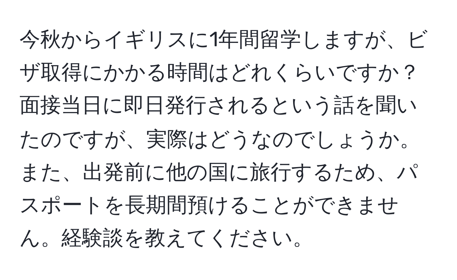 今秋からイギリスに1年間留学しますが、ビザ取得にかかる時間はどれくらいですか？面接当日に即日発行されるという話を聞いたのですが、実際はどうなのでしょうか。また、出発前に他の国に旅行するため、パスポートを長期間預けることができません。経験談を教えてください。