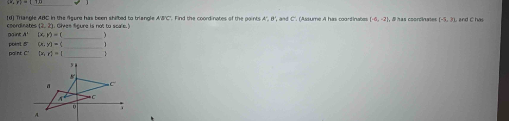 (x,y)=(

_
(d) Triangle ABC in the figure has been shifted to triangle A'B'C' , Find the coordinates of the points A',B', , and C'. (Assume A has coordinates (-6,-2) B has coordinates (-5,3) , and C has
coordinates (2,2). Given figure is not to scale.)
point A' (x,y)=( _)
point B' (x,y)=( _)
point C' (x,y)=
_