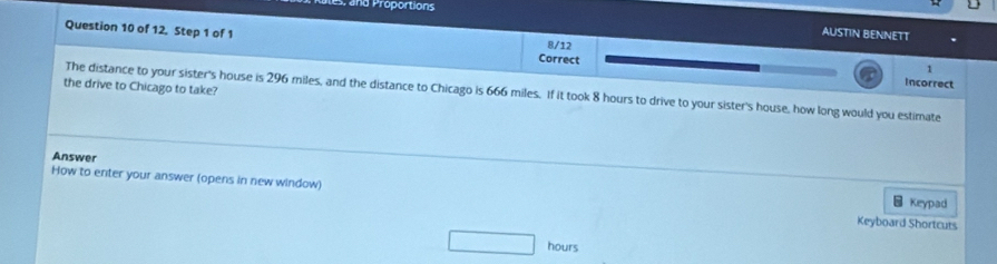 and Proportions 
AUSTIN BENNETT 
Question 10 of 12. Step 1 of 1 Correct 
8/12 
1 
Incorrect 
the drive to Chicago to take? 
The distance to your sister's house is 296 miles, and the distance to Chicago is 666 miles. If it took 8 hours to drive to your sister's house, how long would you estimate 
Answer 
How to enter your answer (opens in new window) 
Keypad 
Keyboard Shortcuts
hours