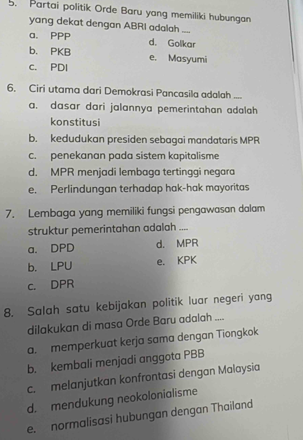 Partai politik Orde Baru yang memiliki hubungan
yang dekat dengan ABRI adalah ....
a. PPP d. Golkar
b. PKB e. Masyumi
c. PDI
6. Ciri utama dari Demokrasi Pancasila adalah ....
a. dasar dari jalannya pemerintahan adalah 
konstitusi
b. kedudukan presiden sebagai mandataris MPR
c. penekanan pada sistem kapitalisme
d. MPR menjadi lembaga tertinggi negara
e. Perlindungan terhadap hak-hak mayoritas
7. Lembaga yang memiliki fungsi pengawasan dalam
struktur pemerintahan adalah ....
a. DPD d. MPR
b. LPU e. KPK
c. DPR
8. Salah satu kebijakan politik luar negeri yang
dilakukan di masa Orde Baru adalah ....
a. memperkuat kerja sama dengan Tiongkok
b. kembali menjadi anggota PBB
c. melanjutkan konfrontasi dengan Malaysia
d. mendukung neokolonialisme
e. normalisasi hubungan dengan Thailand