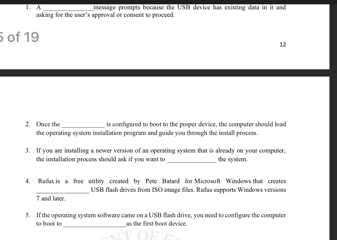 A _message prompts because the USB device has existing data in it and 
asking for the user’s approval or consent to proceed. 
of 19
12 
2. Once the_ is configured to boot to the proper device, the computer should load 
the operating system installation program and guide you through the install process. 
3. If you are installing a newer version of an operating system that is already on your computer, 
the installation process should ask if you want to_ the system. 
4. Rufus is a free utility created by Pete Batard for Microsoft Windows that creates 
_USB flash drives from ISO image files. Rufus supports Windows versions 
7 and later. 
5. If the operating system software came on a USB flash drive, you need to configure the computer 
to boot to_ as the first boot device.