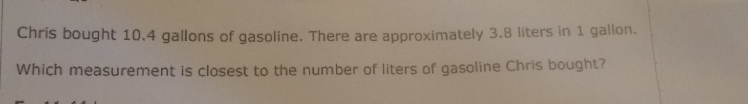 Chris bought 10.4 gallons of gasoline. There are approximately 3.8 liters in 1 gallon.
Which measurement is closest to the number of liters of gasoline Chris bought?