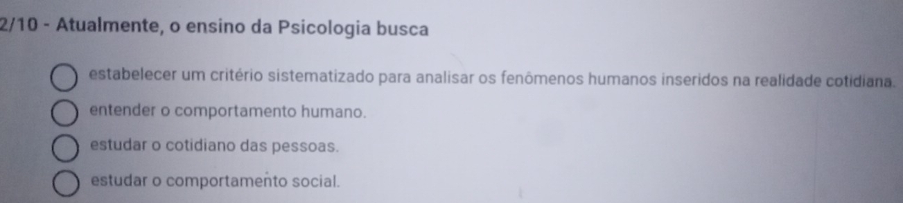 2/10 - Atualmente, o ensino da Psicologia busca
estabelecer um critério sistematizado para analisar os fenômenos humanos inseridos na realidade cotidiana.
entender o comportamento humano.
estudar o cotidiano das pessoas.
estudar o comportamento social.