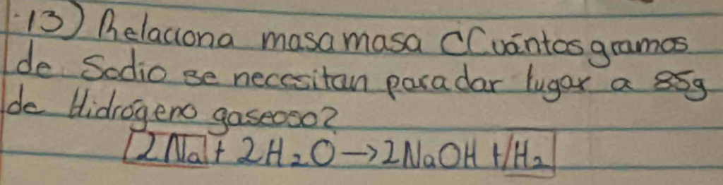 helaciona masamasa CCuintos gramas 
de Sodio se necesitan paradar luger a 85g
de Hidrogeno gaseoso?
2Na+2H_2Oto 2NaOH+/H_2