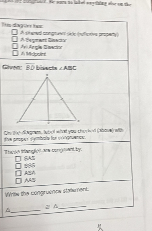 ages are engent. He sore to kibell awything else on the
Tis dagan has:
A stared conguent side (refexive property)
A Sagment Bisector
An Angle Bisacior
A Midpoini
Given: overline BD bisects ∠ ABC
On the diagram, label what you checked (above) with
the proper symbols for congruence.
These triangles are congruent by:
SAS
SSS
ASA
AAS
Write the congruence statement:
_^
≌ △ _