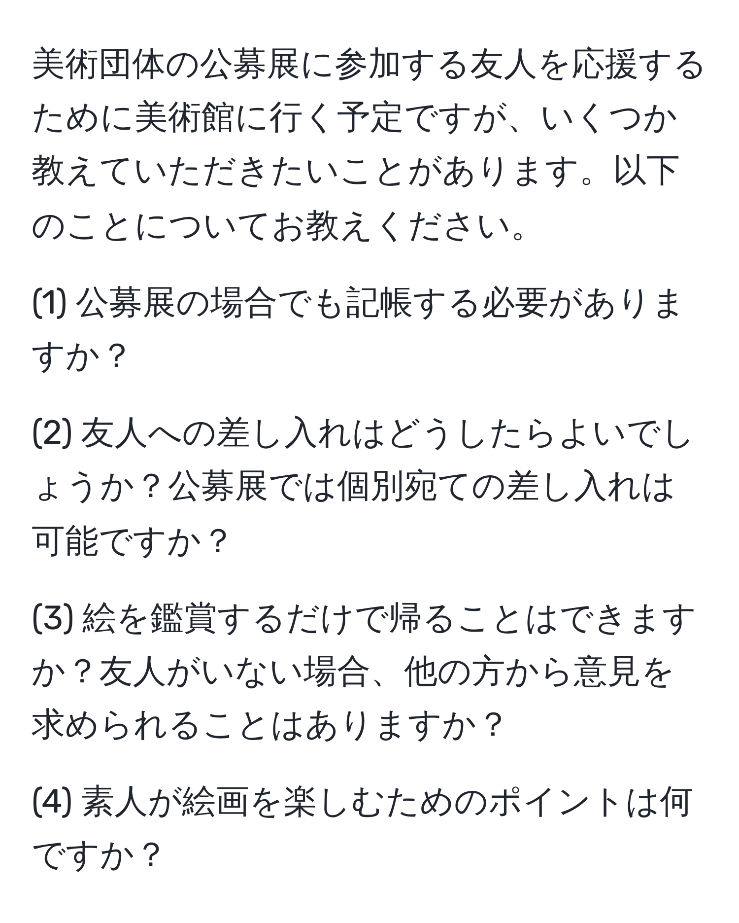 美術団体の公募展に参加する友人を応援するために美術館に行く予定ですが、いくつか教えていただきたいことがあります。以下のことについてお教えください。

(1) 公募展の場合でも記帳する必要がありますか？

(2) 友人への差し入れはどうしたらよいでしょうか？公募展では個別宛ての差し入れは可能ですか？

(3) 絵を鑑賞するだけで帰ることはできますか？友人がいない場合、他の方から意見を求められることはありますか？

(4) 素人が絵画を楽しむためのポイントは何ですか？