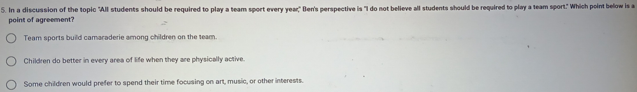 In a discussion of the topic "All students should be required to play a team sport every year," Ben's perspective is "I do not believe all students should be required to play a team sport." Which point below is a
point of agreement?
Team sports build camaraderie among children on the team.
Children do better in every area of life when they are physically active.
Some children would prefer to spend their time focusing on art, music, or other interests.